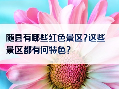 随县有哪些红色景区？这些景区都有何特色？