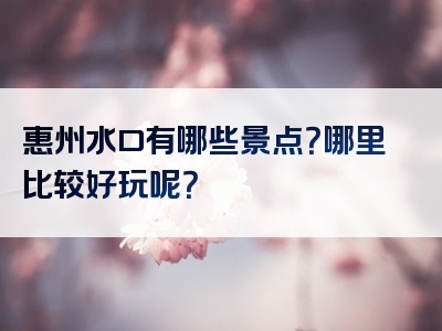 惠州水口有哪些景点？哪里比较好玩呢？