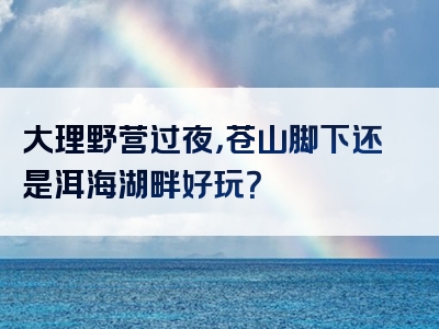 大理野营过夜，苍山脚下还是洱海湖畔好玩？