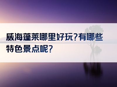 威海蓬莱哪里好玩？有哪些特色景点呢？