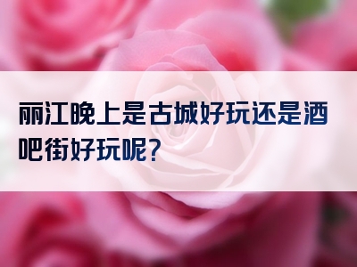 丽江晚上是古城好玩还是酒吧街好玩呢？