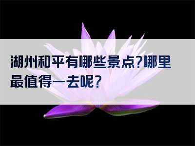 湖州和平有哪些景点？哪里最值得一去呢？