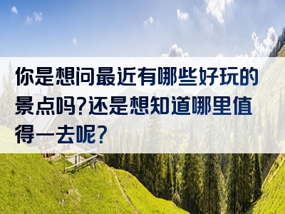 你是想问最近有哪些好玩的景点吗？还是想知道哪里值得一去呢？