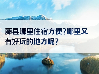 藤县哪里住宿方便？哪里又有好玩的地方呢？