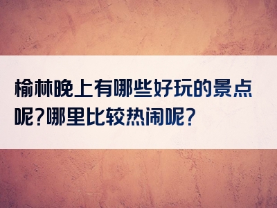 榆林晚上有哪些好玩的景点呢？哪里比较热闹呢？