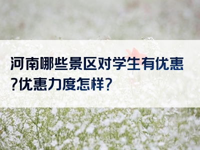 河南哪些景区对学生有优惠？优惠力度怎样？