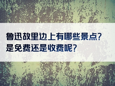 鲁迅故里边上有哪些景点？是免费还是收费呢？