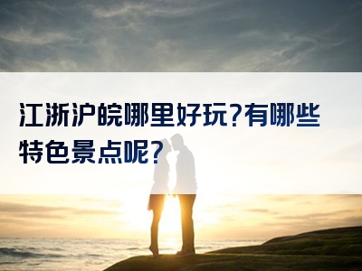 江浙沪皖哪里好玩？有哪些特色景点呢？