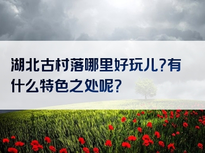 湖北古村落哪里好玩儿？有什么特色之处呢？