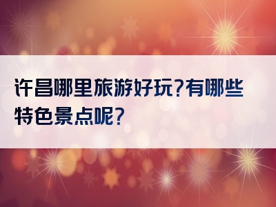 许昌哪里旅游好玩？有哪些特色景点呢？