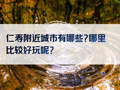 仁寿附近城市有哪些？哪里比较好玩呢？