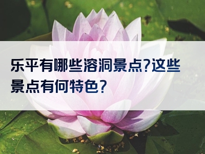 乐平有哪些溶洞景点？这些景点有何特色？