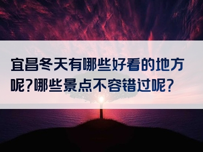 宜昌冬天有哪些好看的地方呢？哪些景点不容错过呢？