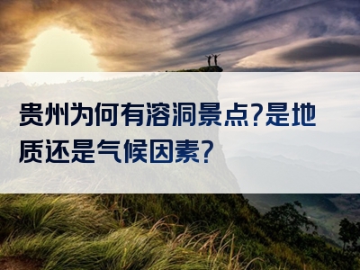 贵州为何有溶洞景点？是地质还是气候因素？