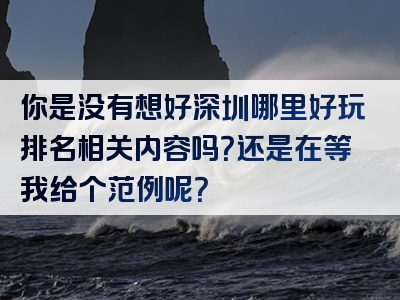 你是没有想好深圳哪里好玩排名相关内容吗？还是在等我给个范例呢？