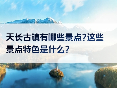 天长古镇有哪些景点？这些景点特色是什么？