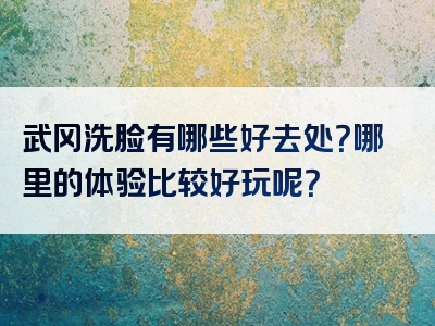 武冈洗脸有哪些好去处？哪里的体验比较好玩呢？