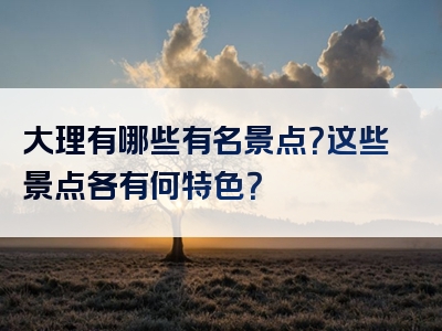 大理有哪些有名景点？这些景点各有何特色？