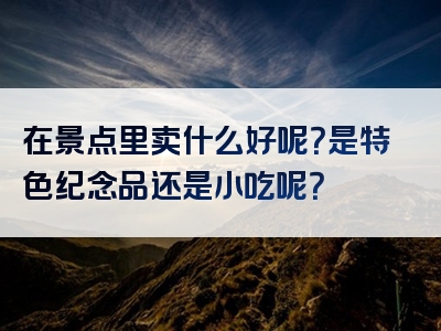 在景点里卖什么好呢？是特色纪念品还是小吃呢？