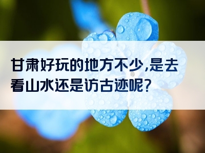 甘肃好玩的地方不少，是去看山水还是访古迹呢？