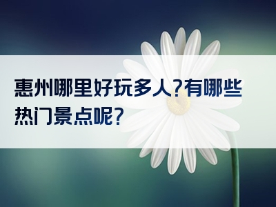 惠州哪里好玩多人？有哪些热门景点呢？