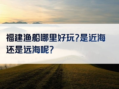 福建渔船哪里好玩？是近海还是远海呢？