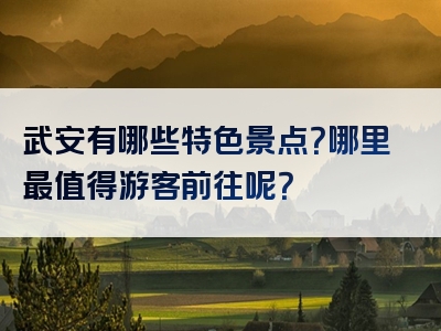 武安有哪些特色景点？哪里最值得游客前往呢？