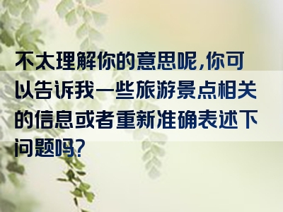 不太理解你的意思呢，你可以告诉我一些旅游景点相关的信息或者重新准确表述下问题吗？