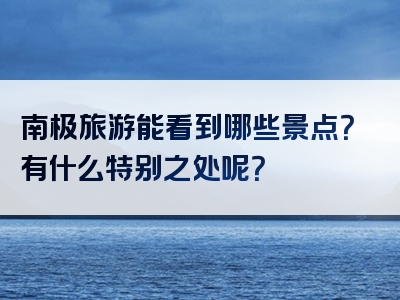 南极旅游能看到哪些景点？有什么特别之处呢？