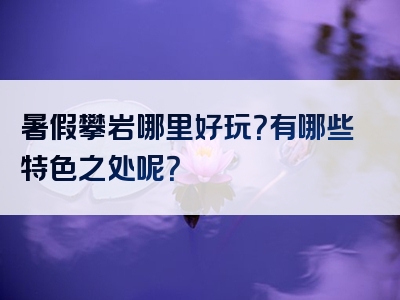 暑假攀岩哪里好玩？有哪些特色之处呢？