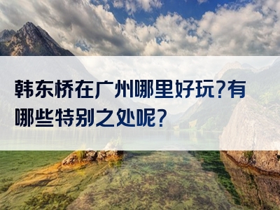 韩东桥在广州哪里好玩？有哪些特别之处呢？