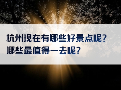 杭州现在有哪些好景点呢？哪些最值得一去呢？