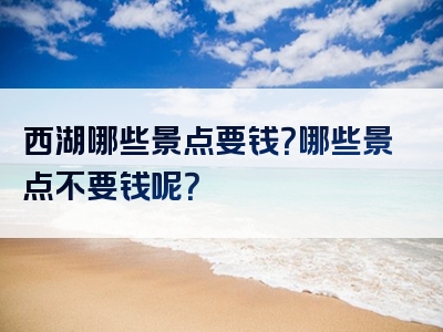 西湖哪些景点要钱？哪些景点不要钱呢？