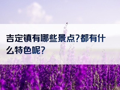 吉定镇有哪些景点？都有什么特色呢？