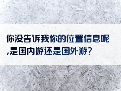 你没告诉我你的位置信息呢，是国内游还是国外游？