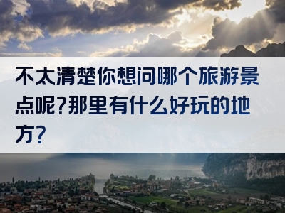 不太清楚你想问哪个旅游景点呢？那里有什么好玩的地方？