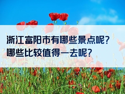 浙江富阳市有哪些景点呢？哪些比较值得一去呢？