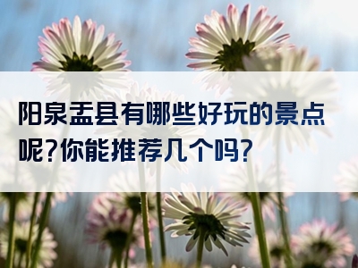 阳泉盂县有哪些好玩的景点呢？你能推荐几个吗？