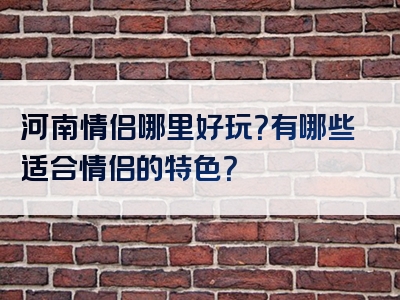 河南情侣哪里好玩？有哪些适合情侣的特色？