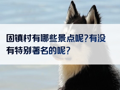 固镇村有哪些景点呢？有没有特别著名的呢？