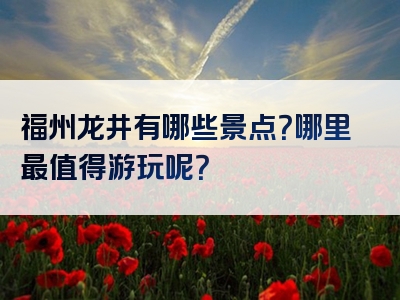 福州龙井有哪些景点？哪里最值得游玩呢？
