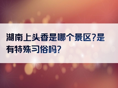 湖南上头香是哪个景区？是有特殊习俗吗？