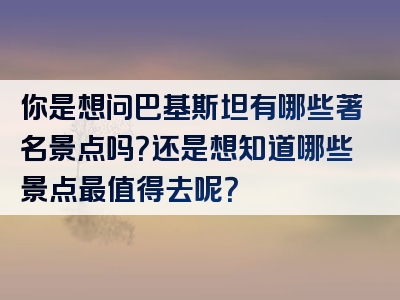 你是想问巴基斯坦有哪些著名景点吗？还是想知道哪些景点最值得去呢？