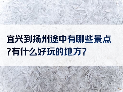 宜兴到扬州途中有哪些景点？有什么好玩的地方？