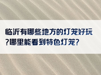 临沂有哪些地方的灯笼好玩？哪里能看到特色灯笼？