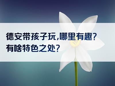 德安带孩子玩，哪里有趣？有啥特色之处？