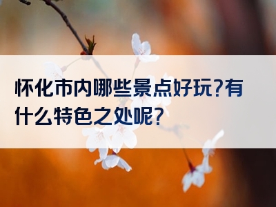 怀化市内哪些景点好玩？有什么特色之处呢？