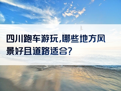 四川跑车游玩，哪些地方风景好且道路适合？