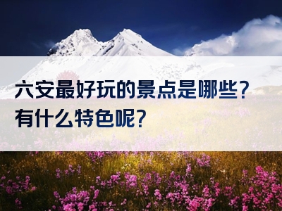 六安最好玩的景点是哪些？有什么特色呢？