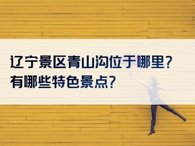 辽宁景区青山沟位于哪里？有哪些特色景点？